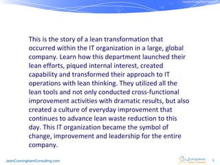 Copyright © Institut Lean France 2012




           This is the story of a lean transformation that
           occurred within the IT organization in a large, global
           company. Learn how this department launched their
           lean efforts, piqued internal interest, created
           capability and transformed their approach to IT
           operations with lean thinking. They utilized all the
           lean tools and not only conducted cross-functional
           improvement activities with dramatic results, but also
           created a culture of everyday improvement that
           continues to advance lean waste reduction to this
           day. This IT organization became the symbol of
           change, improvement and leadership for the entire
           company.

JeanCunninghamConsulting.com                                                                1
 