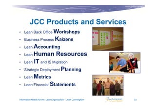 Copyright © Institut Lean France
                                                                                           2011




         JCC Products and Services
• Lean Back Office Workshops

• Business Process               Kaizens
• Lean    Accounting
•   Lean Human Resources

•   Lean IT and IS Migration

•   Strategic Deployment Planning

•   Lean Metrics

•   Lean Financial Statements


Information Needs for the Lean Organization – Jean Cunningham                  33
 