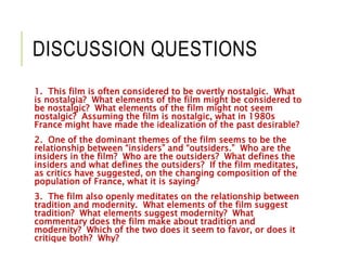 DISCUSSION QUESTIONS
1. This film is often considered to be overtly nostalgic. What
is nostalgia? What elements of the film might be considered to
be nostalgic? What elements of the film might not seem
nostalgic? Assuming the film is nostalgic, what in 1980s
France might have made the idealization of the past desirable?
2. One of the dominant themes of the film seems to be the
relationship between “insiders” and “outsiders.” Who are the
insiders in the film? Who are the outsiders? What defines the
insiders and what defines the outsiders? If the film meditates,
as critics have suggested, on the changing composition of the
population of France, what it is saying?
3. The film also openly meditates on the relationship between
tradition and modernity. What elements of the film suggest
tradition? What elements suggest modernity? What
commentary does the film make about tradition and
modernity? Which of the two does it seem to favor, or does it
critique both? Why?
 