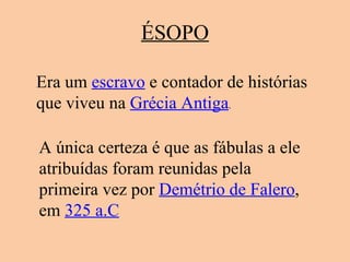 ÉSOPO Era um  escravo  e contador de histórias que viveu na  Grécia Antiga .  A única certeza é que as fábulas a ele atribuídas foram reunidas pela primeira vez por  Demétrio de Falero , em  325 a.C 