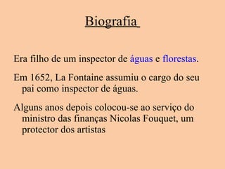 Biografia   Era filho de um inspector de  águas  e  florestas . Em 1652, La Fontaine assumiu o cargo do seu pai como inspector de águas.  Alguns anos depois colocou-se ao serviço do ministro das finanças Nicolas Fouquet, um protector dos artistas 