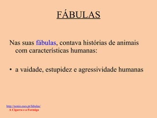 FÁBULAS Nas suas  fábulas , contava histórias de animais com características humanas: a vaidade, estupidez e agressividade humanas http://nonio.eses.pt/fabulas/   A Cigarra e a Formiga 