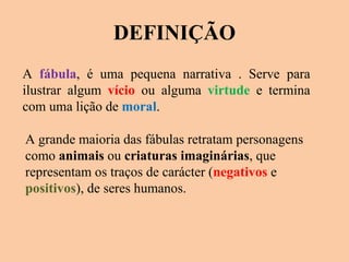 DEFINIÇÃO A  fábula , é uma pequena narrativa . Serve para ilustrar algum  vício  ou alguma  virtude  e termina com uma lição de  moral .  A grande maioria das fábulas retratam personagens como  animais  ou  criaturas imaginárias , que representam os traços de carácter ( negativos  e  positivos ), de seres humanos.  