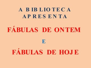 A BIBLIOTECA APRESENTA FÁBULAS DE ONTEM  E   FÁBULAS DE HOJE 