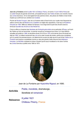 Jean de La Fontaine (né le 8 juillet 1621 à Château-Thierry, et mort le 13 avril 1695 à Paris) est
un poète français de grande renommée, principalement pour ses Fables et dans une moindre mesure
ses contes licencieux. On lui doit également des poèmes divers, des pièces de théâtre et des livrets
d'opéra qui confirment son ambition de moraliste.
Proche de Nicolas Fouquet, Jean de La Fontaine reste à l'écart de la cour royale mais fréquente les
salons comme celui de Madame de La Sablière et malgré des oppositions, il est reçu à l'Académie
française en 1684. Mêlé aux débats de l'époque, il se range dans le parti des Anciens dans la
fameuse Querelle des Anciens et des Modernes.
C'est en effet en s'inspirant des fabulistes de l'Antiquité gréco-latine et en particulier d'Ésope, qu'il écrit
les Fables qui font sa renommée. Le premier recueil qui correspond aux livres I à VI des éditions
actuelles est publié en 1668, le deuxième (livres VII à XI) en 1678, et le dernier (livre XII actuel) est
daté de 1694. Le brillant maniement des vers et la visée morale des textes, parfois plus complexes
qu'il n'y paraît à la première lecture, ont déterminé le succès de cette œuvre à part et les Fables de La
Fontaine sont toujours considérées comme un des plus grands chefs-d’œuvre de la littérature
française. Le fabuliste a éclipsé le conteur d'autant que le souci moralisant a mis dans l’ombre
les contes licencieux publiés entre 1665 et 1674.

Jean de La Fontaine par Hyacinthe Rigaud, en 1690.
Données clés

Activités

Naissance

Poète, moraliste, dramaturge,
librettiste et romancier
8 juillet 1621
Château-Thierry, France

 