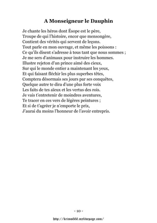 A Monseigneur le Dauphin
Je chante les héros dont Ésope est le père,
Troupe de qui l’histoire, encor que mensongère,
Contient des vérités qui servent de leçons.
Tout parle en mon ouvrage, et même les poissons :
Ce qu’ils disent s’adresse à tous tant que nous sommes ;
Je me sers d’animaux pour instruire les hommes.
Illustre rejeton d’un prince aimé des cieux,
Sur qui le monde entier a maintenant les yeux,
Et qui faisant fléchir les plus superbes têtes,
Comptera désormais ses jours par ses conquêtes,
Quelque autre te dira d’une plus forte voix
Les faits de tes aïeux et les vertus des rois.
Je vais t’entretenir de moindres aventures,
Te tracer en ces vers de légères peintures ;
Et si de t’agréer je n’emporte le prix,
J’aurai du moins l’honneur de l’avoir entrepris.




                            - 10 -

                http://krimo666.mylivepage.com/
 