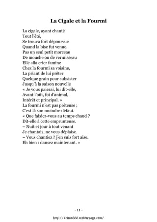 La Cigale et la Fourmi
La cigale, ayant chanté
Tout l’été,
Se trouva fort dépourvue
Quand la bise fut venue.
Pas un seul petit morceau
De mouche ou de vermisseau
Elle alla crier famine
Chez la fourmi sa voisine,
La priant de lui prêter
Quelque grain pour subsister
Jusqu’à la saison nouvelle
« Je vous paierai, lui dit-elle,
Avant l’oût, foi d’animal,
Intérêt et principal. »
La fourmi n’est pas prêteuse ;
C’est là son moindre défaut.
« Que faisiez-vous au temps chaud ?
Dit-elle à cette emprunteuse.
– Nuit et jour à tout venant
Je chantais, ne vous déplaise.
– Vous chantiez ? j’en suis fort aise.
Eh bien : dansez maintenant. »




                              - 11 -

                 http://krimo666.mylivepage.com/
 