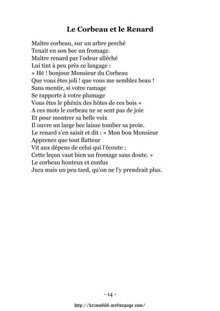 Le Corbeau et le Renard
Maître corbeau, sur un arbre perché
Tenait en son bec un fromage.
Maître renard par l’odeur alléché
Lui tint à peu près ce langage :
« Hé ! bonjour Monsieur du Corbeau
Que vous êtes joli ! que vous me semblez beau !
Sans mentir, si votre ramage
Se rapporte à votre plumage
Vous êtes le phénix des hôtes de ces bois »
A ces mots le corbeau ne se sent pas de joie
Et pour montrer sa belle voix
Il ouvre un large bec laisse tomber sa proie.
Le renard s’en saisit et dit : « Mon bon Monsieur
Apprenez que tout flatteur
Vit aux dépens de celui qui l’écoute :
Cette leçon vaut bien un fromage sans doute. »
Le corbeau honteux et confus
Jura mais un peu tard, qu’on ne l’y prendrait plus.




                            - 14 -

                http://krimo666.mylivepage.com/
 