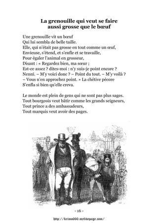 La grenouille qui veut se faire
           aussi grosse que le bœuf
Une grenouille vit un bœuf
Qui lui sembla de belle taille.
Elle, qui n’était pas grosse en tout comme un œuf,
Envieuse, s’étend, et s’enfle et se travaille,
Pour égaler l’animal en grosseur,
Disant : « Regardez bien, ma sœur ;
Est-ce assez ? dites-moi : n’y suis-je point encore ?
Nenni. – M’y voici donc ? – Point du tout. – M’y voilà ?
– Vous n’en approchez point. » La chétive pécore
S’enfla si bien qu’elle creva.

Le monde est plein de gens qui ne sont pas plus sages.
Tout bourgeois veut bâtir comme les grands seigneurs,
Tout prince a des ambassadeurs,
Tout marquis veut avoir des pages.




                            - 16 -

                http://krimo666.mylivepage.com/
 