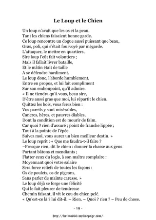 Le Loup et le Chien
Un loup n’avait que les os et la peau,
Tant les chiens faisaient bonne garde.
Ce loup rencontre un dogue aussi puissant que beau,
Gras, poli, qui s’était fourvoyé par mégarde.
L’attaquer, le mettre en quartiers,
Sire loup l’eût fait volontiers ;
Mais il fallait livrer bataille,
Et le mâtin était de taille
A se défendre hardiment.
Le loup donc, l’aborde humblement,
Entre en propos, et lui fait compliment
Sur son embonpoint, qu’il admire.
« Il ne tiendra qu’à vous, beau sire,
D’être aussi gras que moi, lui répartit le chien.
Quittez les bois, vous ferez bien :
Vos pareils y sont misérables,
Cancres, hères, et pauvres diables,
Dont la condition est de mourir de faim.
Car quoi ? rien d’assuré ; point de franche lippée ;
Tout à la pointe de l’épée.
Suivez moi, vous aurez un bien meilleur destin. »
Le loup reprit : « Que me faudra-t-il faire ?
–Presque rien, dit le chien : donner la chasse aux gens
Portant bâtons et mendiants ;
Flatter ceux du logis, à son maître complaire :
Moyennant quoi votre salaire
Sera force reliefs de toutes les façons :
Os de poulets, os de pigeons,
Sans parler de mainte caresse. »
Le loup déjà se forge une félicité
Qui le fait pleurer de tendresse
Chemin faisant, il vit le cou du chien pelé.
« Qu’est-ce là ? lui dit-il. – Rien. – Quoi ? rien ? – Peu de chose.

                             - 19 -

                 http://krimo666.mylivepage.com/
 