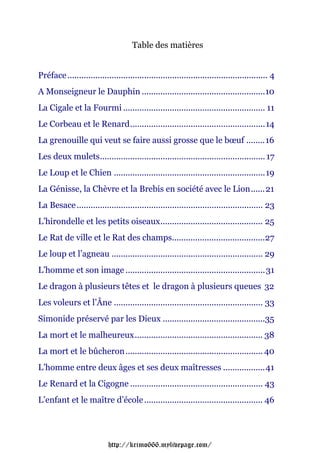 Table des matières


Préface ...................................................................................... 4
A Monseigneur le Dauphin .....................................................10
La Cigale et la Fourmi ............................................................. 11
Le Corbeau et le Renard..........................................................14
La grenouille qui veut se faire aussi grosse que le bœuf ........16
Les deux mulets....................................................................... 17
Le Loup et le Chien .................................................................19
La Génisse, la Chèvre et la Brebis en société avec le Lion......21
La Besace ................................................................................ 23
L’hirondelle et les petits oiseaux............................................ 25
Le Rat de ville et le Rat des champs........................................27
Le loup et l’agneau ................................................................. 29
L’homme et son image ............................................................ 31
Le dragon à plusieurs têtes et le dragon à plusieurs queues 32
Les voleurs et l’Âne ................................................................ 33
Simonide préservé par les Dieux ............................................35
La mort et le malheureux....................................................... 38
La mort et le bûcheron ........................................................... 40
L’homme entre deux âges et ses deux maîtresses ..................41
Le Renard et la Cigogne ......................................................... 43
L’enfant et le maître d’école ................................................... 46




                            http://krimo666.mylivepage.com/
 