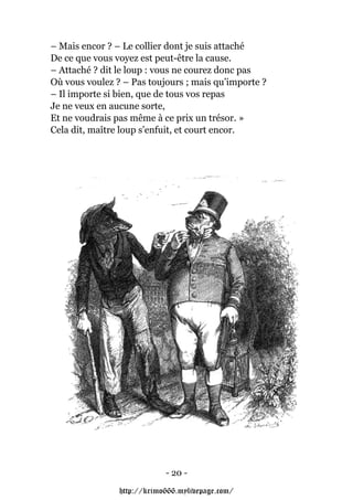 – Mais encor ? – Le collier dont je suis attaché
De ce que vous voyez est peut-être la cause.
– Attaché ? dit le loup : vous ne courez donc pas
Où vous voulez ? – Pas toujours ; mais qu’importe ?
– Il importe si bien, que de tous vos repas
Je ne veux en aucune sorte,
Et ne voudrais pas même à ce prix un trésor. »
Cela dit, maître loup s’enfuit, et court encor.




                            - 20 -

                http://krimo666.mylivepage.com/
 