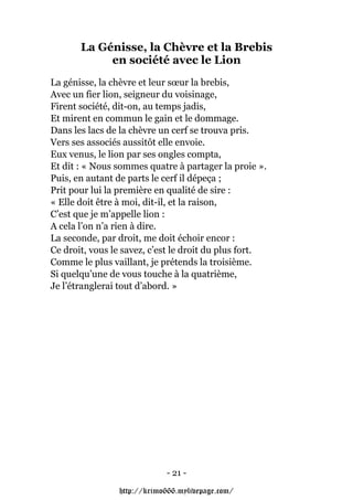 La Génisse, la Chèvre et la Brebis
            en société avec le Lion
La génisse, la chèvre et leur sœur la brebis,
Avec un fier lion, seigneur du voisinage,
Firent société, dit-on, au temps jadis,
Et mirent en commun le gain et le dommage.
Dans les lacs de la chèvre un cerf se trouva pris.
Vers ses associés aussitôt elle envoie.
Eux venus, le lion par ses ongles compta,
Et dit : « Nous sommes quatre à partager la proie ».
Puis, en autant de parts le cerf il dépeça ;
Prit pour lui la première en qualité de sire :
« Elle doit être à moi, dit-il, et la raison,
C’est que je m’appelle lion :
A cela l’on n’a rien à dire.
La seconde, par droit, me doit échoir encor :
Ce droit, vous le savez, c’est le droit du plus fort.
Comme le plus vaillant, je prétends la troisième.
Si quelqu’une de vous touche à la quatrième,
Je l’étranglerai tout d’abord. »




                            - 21 -

                http://krimo666.mylivepage.com/
 