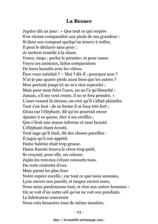 La Besace
Jupiter dit un jour : « Que tout ce qui respire
S’en vienne comparaître aux pieds de ma grandeur :
Si dans son composé quelqu’un trouve à redire,
Il peut le déclarer sans peur ;
Je mettrai remède à la chose.
Venez, singe ; parlez le premier, et pour cause.
Voyez ces animaux, faites comparaison
De leurs beautés avec les vôtres.
Êtes-vous satisfait ? – Moi ? dit-il ; pourquoi non ?
N’ai-je pas quatre pieds aussi bien que les autres ?
Mon portrait jusqu’ici ne m’a rien reproché ;
Mais pour mon frère l’ours, on ne l’a qu’ébauché :
Jamais, s’il me veut croire, il ne se fera peindre. »
L’ours venant là-dessus, on crut qu’il s’allait plaindre.
Tant s’en faut : de sa forme il se loua très fort ;
Glosa sur l’éléphant, dit qu’on pourrait encor
Ajouter à sa queue, ôter à ses oreilles ;
Que c’était une masse informe et sans beauté.
L’éléphant étant écouté,
Tout sage qu’il était, dit des choses pareilles :
Il jugea qu’à son appétit
Dame baleine était trop grosse.
Dame fourmi trouva le ciron trop petit,
Se croyant, pour elle, un colosse.
Jupin les renvoya s’étant censurés tous,
Du reste contents d’eux.
Mais parmi les plus fous
Notre espèce excella ; car tout ce que nous sommes,
Lynx envers nos pareils, et taupes envers nous,
Nous nous pardonnons tout, et rien aux autres hommes :
On se voit d’un autre œil qu’on ne voit son prochain.
Le fabricateur souverain
Nous créa besaciers tous de même manière,

                            - 23 -

                http://krimo666.mylivepage.com/
 