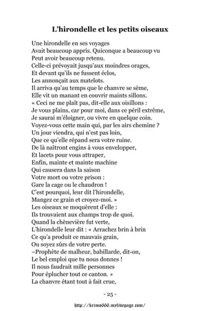 L’hirondelle et les petits oiseaux
Une hirondelle en ses voyages
Avait beaucoup appris. Quiconque a beaucoup vu
Peut avoir beaucoup retenu.
Celle-ci prévoyait jusqu’aux moindres orages,
Et devant qu’ils ne fussent éclos,
Les annonçait aux matelots.
Il arriva qu’au temps que le chanvre se sème,
Elle vit un manant en couvrir maints sillons.
« Ceci ne me plaît pas, dit-elle aux oisillons :
Je vous plains, car pour moi, dans ce péril extrême,
Je saurai m’éloigner, ou vivre en quelque coin.
Voyez-vous cette main qui, par les airs chemine ?
Un jour viendra, qui n’est pas loin,
Que ce qu’elle répand sera votre ruine.
De là naîtront engins à vous envelopper,
Et lacets pour vous attraper,
Enfin, mainte et mainte machine
Qui causera dans la saison
Votre mort ou votre prison :
Gare la cage ou le chaudron !
C’est pourquoi, leur dit l’hirondelle,
Mangez ce grain et croyez-moi. »
Les oiseaux se moquèrent d’elle :
Ils trouvaient aux champs trop de quoi.
Quand la chènevière fut verte,
L’hirondelle leur dit : « Arrachez brin à brin
Ce qu’a produit ce mauvais grain,
Ou soyez sûrs de votre perte.
–Prophète de malheur, babillarde, dit-on,
Le bel emploi que tu nous donnes !
Il nous faudrait mille personnes
Pour éplucher tout ce canton. »
La chanvre étant tout à fait crue,

                            - 25 -

                http://krimo666.mylivepage.com/
 