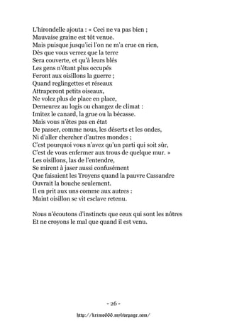 L’hirondelle ajouta : « Ceci ne va pas bien ;
Mauvaise graine est tôt venue.
Mais puisque jusqu’ici l’on ne m’a crue en rien,
Dès que vous verrez que la terre
Sera couverte, et qu’à leurs blés
Les gens n’étant plus occupés
Feront aux oisillons la guerre ;
Quand reglingettes et réseaux
Attraperont petits oiseaux,
Ne volez plus de place en place,
Demeurez au logis ou changez de climat :
Imitez le canard, la grue ou la bécasse.
Mais vous n’êtes pas en état
De passer, comme nous, les déserts et les ondes,
Ni d’aller chercher d’autres mondes ;
C’est pourquoi vous n’avez qu’un parti qui soit sûr,
C’est de vous enfermer aux trous de quelque mur. »
Les oisillons, las de l’entendre,
Se mirent à jaser aussi confusément
Que faisaient les Troyens quand la pauvre Cassandre
Ouvrait la bouche seulement.
Il en prit aux uns comme aux autres :
Maint oisillon se vit esclave retenu.

Nous n’écoutons d’instincts que ceux qui sont les nôtres
Et ne croyons le mal que quand il est venu.




                            - 26 -

                http://krimo666.mylivepage.com/
 