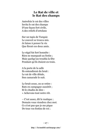 Le Rat de ville et
          le Rat des champs
Autrefois le rat des villes
Invita le rat des champs
D’une façon fort civile,
A des reliefs d’ortolans

Sur un tapis de Turquie
Le couvert se trouva mis.
Je laisse à penser la vie
Que firent ces deux amis.

Le régal fut fort honnête :
Rien ne manquait au festin ;
Mais quelqu’un troubla la fête
Pendant qu’ils étaient en train.

A la porte de la salle
Ils entendirent du bruit :
Le rat de ville détale,
Son camarade le suit.

Le bruit cesse, on se retire :
Rats en campagne aussitôt ;
Et le citadin de dire :
« Achevons tout notre rôt.

– C’est assez, dit le rustique ;
Demain vous viendrez chez moi.
Ce n’est pas que je me pique
De tous vos festins de roi ;




                     - 27 -

         http://krimo666.mylivepage.com/
 