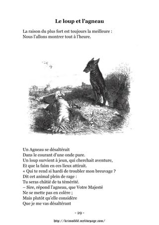 Le loup et l’agneau
La raison du plus fort est toujours la meilleure :
Nous l’allons montrer tout à l’heure.




Un Agneau se désaltérait
Dans le courant d’une onde pure.
Un loup survient à jeun, qui cherchait aventure,
Et que la faim en ces lieux attirait.
« Qui te rend si hardi de troubler mon breuvage ?
Dit cet animal plein de rage :
Tu seras châtié de ta témérité.
– Sire, répond l’agneau, que Votre Majesté
Ne se mette pas en colère ;
Mais plutôt qu’elle considère
Que je me vas désaltérant

                             - 29 -

                 http://krimo666.mylivepage.com/
 