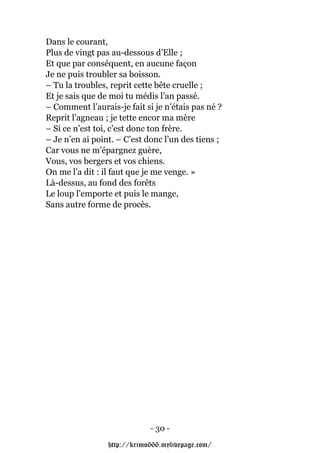 Dans le courant,
Plus de vingt pas au-dessous d’Elle ;
Et que par conséquent, en aucune façon
Je ne puis troubler sa boisson.
– Tu la troubles, reprit cette bête cruelle ;
Et je sais que de moi tu médis l’an passé.
– Comment l’aurais-je fait si je n’étais pas né ?
Reprit l’agneau ; je tette encor ma mère
– Si ce n’est toi, c’est donc ton frère.
– Je n’en ai point. – C’est donc l’un des tiens ;
Car vous ne m’épargnez guère,
Vous, vos bergers et vos chiens.
On me l’a dit : il faut que je me venge. »
Là-dessus, au fond des forêts
Le loup l’emporte et puis le mange,
Sans autre forme de procès.




                             - 30 -

                 http://krimo666.mylivepage.com/
 