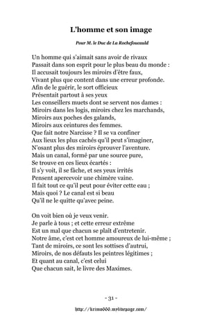 L’homme et son image
                Pour M. le Duc de La Rochefoucauld


Un homme qui s’aimait sans avoir de rivaux
Passait dans son esprit pour le plus beau du monde :
Il accusait toujours les miroirs d’être faux,
Vivant plus que content dans une erreur profonde.
Afin de le guérir, le sort officieux
Présentait partout à ses yeux
Les conseillers muets dont se servent nos dames :
Miroirs dans les logis, miroirs chez les marchands,
Miroirs aux poches des galands,
Miroirs aux ceintures des femmes.
Que fait notre Narcisse ? Il se va confiner
Aux lieux les plus cachés qu’il peut s’imaginer,
N’osant plus des miroirs éprouver l’aventure.
Mais un canal, formé par une source pure,
Se trouve en ces lieux écartés :
Il s’y voit, il se fâche, et ses yeux irrités
Pensent apercevoir une chimère vaine.
Il fait tout ce qu’il peut pour éviter cette eau ;
Mais quoi ? Le canal est si beau
Qu’il ne le quitte qu’avec peine.

On voit bien où je veux venir.
Je parle à tous ; et cette erreur extrême
Est un mal que chacun se plaît d’entretenir.
Notre âme, c’est cet homme amoureux de lui-même ;
Tant de miroirs, ce sont les sottises d’autrui,
Miroirs, de nos défauts les peintres légitimes ;
Et quant au canal, c’est celui
Que chacun sait, le livre des Maximes.



                             - 31 -

                http://krimo666.mylivepage.com/
 
