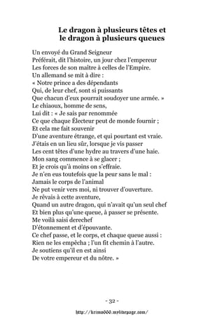 Le dragon à plusieurs têtes et
         le dragon à plusieurs queues
Un envoyé du Grand Seigneur
Préférait, dit l’histoire, un jour chez l’empereur
Les forces de son maître à celles de l’Empire.
Un allemand se mit à dire :
« Notre prince a des dépendants
Qui, de leur chef, sont si puissants
Que chacun d’eux pourrait soudoyer une armée. »
Le chiaoux, homme de sens,
Lui dit : « Je sais par renommée
Ce que chaque Électeur peut de monde fournir ;
Et cela me fait souvenir
D’une aventure étrange, et qui pourtant est vraie.
J’étais en un lieu sûr, lorsque je vis passer
Les cent têtes d’une hydre au travers d’une haie.
Mon sang commence à se glacer ;
Et je crois qu’à moins on s’effraie.
Je n’en eus toutefois que la peur sans le mal :
Jamais le corps de l’animal
Ne put venir vers moi, ni trouver d’ouverture.
Je rêvais à cette aventure,
Quand un autre dragon, qui n’avait qu’un seul chef
Et bien plus qu’une queue, à passer se présente.
Me voilà saisi derechef
D’étonnement et d’épouvante.
Ce chef passe, et le corps, et chaque queue aussi :
Rien ne les empêcha ; l’un fit chemin à l’autre.
Je soutiens qu’il en est ainsi
De votre empereur et du nôtre. »




                            - 32 -

                http://krimo666.mylivepage.com/
 