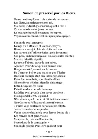 Simonide préservé par les Dieux
On ne peut trop louer trois sortes de personnes :
Les dieux, sa maîtresse et son roi.
Malherbe le disait, j’y souscris, quant à moi :
Ce sont maximes toujours bonnes.
La louange chatouille et gagne les esprits.
Voyons comme les dieux l’ont quelquefois payée.

Simonide avait entrepris
L’éloge d’un athlète ; et la chose essayée,
Il trouva son sujet plein de récits tout nus.
Les parents de l’athlète étaient gens inconnus ;
Son père, un bon bourgeois ; lui, sans autre mérite ;
Matière infertile et petite.
Le poète d’abord, parla de son héros.
Après en avoir dit ce qu’il en pouvait dire,
Il se jette à côté, se met sur le propos
De Castor et Pollux ; ne manque pas d’écrire
Que leur exemple était aux lutteurs glorieux ;
Élève leurs combats, spécifiant les lieux
Où ces frères s’étaient signalés davantage ;
Enfin l’éloge de ces dieux
Faisait les deux tiers de l’ouvrage.
L’athlète avait promis d’en payer un talent ;
Mais quand il le vit, le galand
N’en donna que le tiers ; et dit fort franchement
Que Castor et Pollux acquittassent le reste.
« Faites vous contenter par ce couple céleste.
Je veux vous traiter cependant :
Venez souper chez moi ; nous ferons bonne vie :
Les conviés sont gens choisis,
Mes parents, mes meilleurs amis,
Soyez donc de la compagnie. »
Simonide promit. Peut-être qu’il eut peur

                            - 35 -

                http://krimo666.mylivepage.com/
 