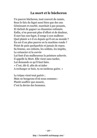 La mort et le bûcheron
Un pauvre bûcheron, tout couvert de ramée,
Sous le faix du fagot aussi bien que des ans
Gémissant et courbé, marchait à pas pesants,
Et tâchait de gagner sa chaumine enfumée.
Enfin, n’en pouvant plus d’effort et de douleur,
Il met bas son fagot, il songe à son malheur.
Quel plaisir a-t-il eu depuis qu’il est au monde ?
En est-il un plus pauvre en la machine ronde ?
Point de pain quelquefois et jamais de repos.
Sa femme, ses enfants, les soldats, les impôts,
Le créancier et la corvée
Lui font d’un malheureux la peinture achevée.
Il appelle la Mort. Elle vient sans tarder,
Lui demande ce qu’il faut faire.
« C’est, dit-il, afin de m’aider
A recharger ce bois, tu ne tarderas guère. »

Le trépas vient tout guérir ;
Mais ne bougeons d’où nous sommes :
Plutôt souffrir que mourir,
C’est la devise des hommes.




                             - 40 -

                 http://krimo666.mylivepage.com/
 