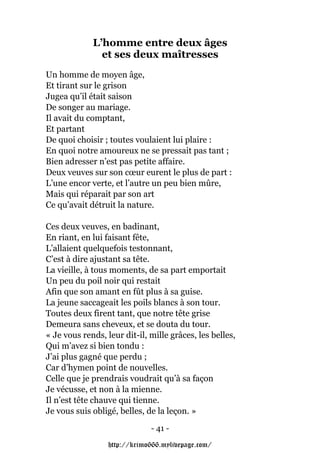 L’homme entre deux âges
               et ses deux maîtresses
Un homme de moyen âge,
Et tirant sur le grison
Jugea qu’il était saison
De songer au mariage.
Il avait du comptant,
Et partant
De quoi choisir ; toutes voulaient lui plaire :
En quoi notre amoureux ne se pressait pas tant ;
Bien adresser n’est pas petite affaire.
Deux veuves sur son cœur eurent le plus de part :
L’une encor verte, et l’autre un peu bien mûre,
Mais qui réparait par son art
Ce qu’avait détruit la nature.

Ces deux veuves, en badinant,
En riant, en lui faisant fête,
L’allaient quelquefois testonnant,
C’est à dire ajustant sa tête.
La vieille, à tous moments, de sa part emportait
Un peu du poil noir qui restait
Afin que son amant en fût plus à sa guise.
La jeune saccageait les poils blancs à son tour.
Toutes deux firent tant, que notre tête grise
Demeura sans cheveux, et se douta du tour.
« Je vous rends, leur dit-il, mille grâces, les belles,
Qui m’avez si bien tondu :
J’ai plus gagné que perdu ;
Car d’hymen point de nouvelles.
Celle que je prendrais voudrait qu’à sa façon
Je vécusse, et non à la mienne.
Il n’est tête chauve qui tienne.
Je vous suis obligé, belles, de la leçon. »
                              - 41 -

                  http://krimo666.mylivepage.com/
 