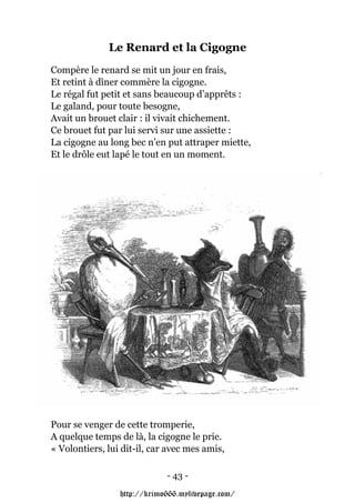 Le Renard et la Cigogne
Compère le renard se mit un jour en frais,
Et retint à dîner commère la cigogne.
Le régal fut petit et sans beaucoup d’apprêts :
Le galand, pour toute besogne,
Avait un brouet clair : il vivait chichement.
Ce brouet fut par lui servi sur une assiette :
La cigogne au long bec n’en put attraper miette,
Et le drôle eut lapé le tout en un moment.




Pour se venger de cette tromperie,
A quelque temps de là, la cigogne le prie.
« Volontiers, lui dit-il, car avec mes amis,

                             - 43 -

                 http://krimo666.mylivepage.com/
 