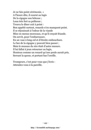 Je ne fais point cérémonie. »
A l’heure dite, il courut au logis
De la cigogne son hôtesse ;
Loua très fort sa politesse ;
Trouva le dîner cuit à point :
Bon appétit surtout, renards n’en manquent point.
Il se réjouissait à l’odeur de la viande
Mise en menus morceaux, et qu’il croyait friande.
On servit, pour l’embarrasser,
En un vase à long col et d’étroite embouchure.
Le bec de la cigogne y pouvait bien passer ;
Mais le museau du sire était d’autre mesure.
Il lui fallut à jeun retourner au logis,
Honteux comme un renard qu’une poule aurait pris,
Serrant la queue, et portant bas l’oreille.

Trompeurs, c’est pour vous que j’écris :
Attendez-vous à la pareille.




                            - 44 -

                http://krimo666.mylivepage.com/
 