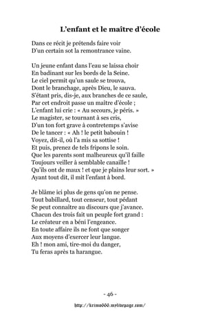 L’enfant et le maître d’école
Dans ce récit je prétends faire voir
D’un certain sot la remontrance vaine.

Un jeune enfant dans l’eau se laissa choir
En badinant sur les bords de la Seine.
Le ciel permit qu’un saule se trouva,
Dont le branchage, après Dieu, le sauva.
S’étant pris, dis-je, aux branches de ce saule,
Par cet endroit passe un maître d’école ;
L’enfant lui crie : « Au secours, je péris. »
Le magister, se tournant à ses cris,
D’un ton fort grave à contretemps s’avise
De le tancer : « Ah ! le petit babouin !
Voyez, dit-il, où l’a mis sa sottise !
Et puis, prenez de tels fripons le soin.
Que les parents sont malheureux qu’il faille
Toujours veiller à semblable canaille !
Qu’ils ont de maux ! et que je plains leur sort. »
Ayant tout dit, il mit l’enfant à bord.

Je blâme ici plus de gens qu’on ne pense.
Tout babillard, tout censeur, tout pédant
Se peut connaître au discours que j’avance.
Chacun des trois fait un peuple fort grand :
Le créateur en a béni l’engeance.
En toute affaire ils ne font que songer
Aux moyens d’exercer leur langue.
Eh ! mon ami, tire-moi du danger,
Tu feras après ta harangue.




                             - 46 -

                 http://krimo666.mylivepage.com/
 