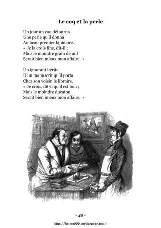 Le coq et la perle
Un jour un coq détourna
Une perle qu’il donna
Au beau premier lapidaire.
« Je la crois fine, dit-il ;
Mais le moindre grain de mil
Serait bien mieux mon affaire. »

Un ignorant hérita
D’un manuscrit qu’il porta
Chez son voisin le libraire.
« Je crois, dit-il qu’il est bon ;
Mais le moindre ducaton
Serait bien mieux mon affaire. »




                             - 48 -

                 http://krimo666.mylivepage.com/
 