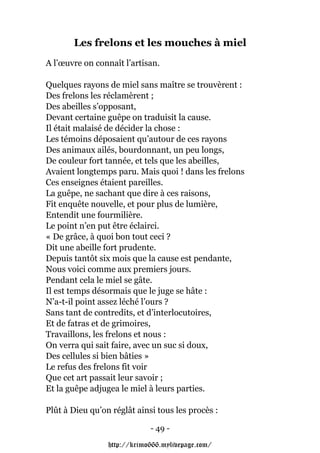 Les frelons et les mouches à miel
A l’œuvre on connaît l’artisan.

Quelques rayons de miel sans maître se trouvèrent :
Des frelons les réclamèrent ;
Des abeilles s’opposant,
Devant certaine guêpe on traduisit la cause.
Il était malaisé de décider la chose :
Les témoins déposaient qu’autour de ces rayons
Des animaux ailés, bourdonnant, un peu longs,
De couleur fort tannée, et tels que les abeilles,
Avaient longtemps paru. Mais quoi ! dans les frelons
Ces enseignes étaient pareilles.
La guêpe, ne sachant que dire à ces raisons,
Fit enquête nouvelle, et pour plus de lumière,
Entendit une fourmilière.
Le point n’en put être éclairci.
« De grâce, à quoi bon tout ceci ?
Dit une abeille fort prudente.
Depuis tantôt six mois que la cause est pendante,
Nous voici comme aux premiers jours.
Pendant cela le miel se gâte.
Il est temps désormais que le juge se hâte :
N’a-t-il point assez léché l’ours ?
Sans tant de contredits, et d’interlocutoires,
Et de fatras et de grimoires,
Travaillons, les frelons et nous :
On verra qui sait faire, avec un suc si doux,
Des cellules si bien bâties »
Le refus des frelons fit voir
Que cet art passait leur savoir ;
Et la guêpe adjugea le miel à leurs parties.

Plût à Dieu qu’on réglât ainsi tous les procès :

                             - 49 -

                 http://krimo666.mylivepage.com/
 