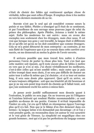c’était de choisir des fables qui continssent quelque chose de
véritable, telles que sont celles d’Ésope. Il employa donc à les mettre
en vers les derniers moments de sa vie.

    Socrate n’est pas le seul qui ait considéré comme sœurs la
poésie et nos fables. Phèdre a témoigné qu’il était de ce sentiment,
et par l’excellence de son ouvrage nous pouvons juger de celui du
prince des philosophes. Après Phèdre, Avienus a traité le même
sujet. Enfin les modernes les ont suivis : nous en avons des
exemples non seulement chez les étrangers, mais chez nous. Il est
vrai que lorsque nos gens y ont travaillé, la langue était si différente
de ce qu’elle est qu’on ne les doit considérer que comme étrangers.
Cela ne m’a point détourné de mon entreprise : au contraire, je me
suis flatté de l’espérance que si je ne courais dans cette carrière avec
succès, on me donnerait au moins la gloire de l’avoir ouverte.

     Il arrivera possible que mon travail fera naître à d’autres
personnes l’envie de porter la chose plus loin. Tant s’en faut que
cette matière soit épuisée, qu’il reste encore plus de fables à mettre
en vers que je n’en ai mis. J’ai choisi véritablement les meilleures,
c’est-à-dire celles qui m’ont semblé telles ; mais outre que je puis
m’être trompé dans mon choix, il ne sera pas difficile de donner un
autre tour à celles-là même que j’ai choisies ; et si ce tour est moins
long, il sera sans doute plus approuvé. Quoi qu’il en arrive, on
m’aura toujours obligation : soit que ma témérité ait été heureuse et
que je ne me sois point trop écarté du chemin qu’il fallait tenir, soit
que j’aie seulement excité les autres à mieux faire.

     Je pense avoir justifié suffisamment mon dessein quant à
l’exécution, le public en sera juge. On ne trouvera pas ici l’élégance
ni l’extrême brièveté qui rendent Phèdre recommandable ; ce sont
qualités au-dessus de ma portée. Comme il m’était impossible de
l’imiter en cela, j’ai cru qu’il fallait en récompense égayer l’ouvrage
plus qu’il n’a fait. Non que je le blâme d’en être demeuré dans ces
termes : la langue latine n’en demandait pas davantage ; et si l’on y
veut prendre garde, on reconnaîtra dans cet auteur le vrai caractère
et le vrai génie de Térence. La simplicité est magnifique chez ces
grands hommes ; moi qui n’ai pas les perfections du langage comme

                                  -5-

                     http://krimo666.mylivepage.com/
 