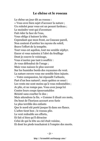 Le chêne et le roseau
Le chêne un jour dit au roseau :
« Vous avez bien sujet d’accuser la nature ;
Un roitelet pour vous est un pesant fardeau ;
Le moindre vent qui d’aventure
Fait rider la face de l’eau,
Vous oblige à baisser la tête.
Cependant que mon front, au Caucase pareil,
Non content d’arrêter les rayons du soleil,
Brave l’effort de la tempête.
Tout vous est aquilon, tout me semble zéphyr.
Encor si vous naissiez à l’abri du feuillage
Dont je couvre le voisinage,
Vous n’auriez pas tant à souffrir :
Je vous défendrai de l’orage ;
Mais vous naissez le plus souvent
Sur les humides bords des royaumes du vent.
La nature envers vous me semble bien injuste.
– Votre compassion, lui répondit l’arbuste,
Part d’un bon naturel ; mais quittez ce souci :
Les vents me sont moins qu’à vous redoutables ;
Je plie, et ne romps pas. Vous avez jusqu’ici
Contre leurs coups épouvantables
Résisté sans courber le dos ;
Mais attendons la fin. » Comme il disait ces mots,
Du bout de l’horizon accourt avec furie
Le plus terrible des enfants
Que le nord eût porté jusque là dans ses flancs.
L’arbre tient bon ; le roseau plie.
Le vent redouble ses efforts,
Et fait si bien qu’il déracine
Celui de qui la tête au ciel était voisine,
Et dont les pieds touchaient à l’empire des morts.


                            - 51 -

                http://krimo666.mylivepage.com/
 