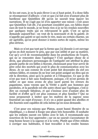 ils les ont eues, je ne la puis élever à un si haut point. Il a donc fallu
se récompenser d’ailleurs : c’est ce que j’ai fait avec d’autant plus de
hardiesse que Quintilien dit qu’on ne saurait trop égayer les
narrations. Il ne s’agit pas ici d’en apporter une raison : c’est assez
que Quintilien l’ait dit. J’ai pourtant considéré que, ces fables étant
sues de tout le monde, je ne ferais rien si je ne les rendais nouvelles
par quelques traits qui en relevassent le goût. C’est ce qu’on
demande aujourd’hui : on veut de la nouveauté et de la gaieté. Je
n’appelle pas gaieté ce qui excite le rire, mais un certain charme, un
air agréable, qu’on peut donner à toutes sortes de sujets, même les
plus sérieux.

     Mais ce n’est pas tant par la forme que j’ai donnée à cet ouvrage
qu’on en doit mesurer le prix, que par son utilité et par sa matière.
Car qu’y a-t-il de recommandable dans les productions de l’esprit,
qui ne se rencontre dans l’apologue ? C’est quelque chose de si
divin, que plusieurs personnages de l’antiquité ont attribué la plus
grande partie de ces fables à Socrate, choisissant pour leur servir de
père celui des mortels qui avait le plus de communication avec les
dieux. Je ne sais comme ils n’ont point fait descendre du ciel ces
mêmes fables, et comme ils ne leur ont point assigné un dieu qui en
eût la direction, ainsi qu’à la poésie et à l’éloquence. Ce que je dis
n’est pas tout à fait sans fondement, puisque, s’il m’est permis de
mêler ce que nous avons de plus sacré parmi les erreurs du
paganisme, nous voyons que la Vérité a parlé aux hommes par
paraboles, et la parabole est-elle autre chose que l’apologue, c’est-à-
dire un exemple fabuleux, et qui s’insinue avec d’autant plus de
facilité et d’effet qu’il est plus commun et plus familier ? Qui ne
nous proposerait à imiter que les maîtres de la sagesse nous
fournirait un sujet d’excuse ; il n’y en a point quand des abeilles et
des fourmis sont capables de cela même qu’on nous demande.

    C’est pour ces raisons que Platon, ayant banni Homère de sa
république, y a donné à Ésope une place très honorable. Il souhaite
que les enfants sucent ces fables avec le lait, il recommande aux
nourrices de les leur apprendre ; car on ne saurait s’accoutumer de
trop bonne heure à la sagesse et à la vertu. Plutôt que d’être réduits
à corriger nos habitudes, il faut travailler à les rendre bonnes

                                   -6-

                      http://krimo666.mylivepage.com/
 