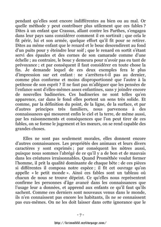 pendant qu’elles sont encore indifférentes au bien ou au mal. Or
quelle méthode y peut contribuer plus utilement que ces fables ?
Dites à un enfant que Crassus, allant contre les Parthes, s’engagea
dans leur pays sans considérer comment il en sortirait ; que cela le
fit périr, lui et son armée, quelque effort qu’il fit pour se retirer.
Dites au même enfant que le renard et le bouc descendirent au fond
d’un puits pour y éteindre leur soif ; que le renard en sortit s’étant
servi des épaules et des cornes de son camarade comme d’une
échelle ; au contraire, le bouc y demeura pour n’avoir pas eu tant de
prévoyance ; et par conséquent il faut considérer en toute chose la
fin. Je demande lequel de ces deux exemples fera le plus
d’impression sur cet enfant : ne s’arrêtera-t-il pas au dernier,
comme plus conforme et moins disproportionné que l’autre à la
petitesse de son esprit ? Il ne faut pas m’alléguer que les pensées de
l’enfance sont d’elles-mêmes assez enfantines, sans y joindre encore
de nouvelles badineries. Ces badineries ne sont telles qu’en
apparence, car dans le fond elles portent un sens très solide. Et
comme, par la définition du point, de la ligne, de la surface, et par
d’autres principes très familiers, nous parvenons à des
connaissances qui mesurent enfin le ciel et la terre, de même aussi,
par les raisonnements et conséquences que l’on peut tirer de ces
fables, on se forme le jugement et les mœurs, on se rend capable des
grandes choses.

     Elles ne sont pas seulement morales, elles donnent encore
d’autres connaissances. Les propriétés des animaux et leurs divers
caractères y sont exprimés ; par conséquent les nôtres aussi,
puisque nous sommes l’abrégé de ce qu’il y a de bon et de mauvais
dans les créatures irraisonnables. Quand Prométhée voulut former
l’homme, il prit la qualité dominante de chaque bête : de ces pièces
si différentes il composa notre espèce ; il fit cet ouvrage qu’on
appelle « le petit monde ». Ainsi ces fables sont un tableau où
chacun de nous se trouve dépeint. Ce qu’elles nous représentent
confirme les personnes d’âge avancé dans les connaissances que
l’usage leur a données, et apprend aux enfants ce qu’il faut qu’ils
sachent. Comme ces derniers sont nouveaux venus dans le monde,
ils n’en connaissent pas encore les habitants, ils ne se connaissent
pas eux-mêmes. On ne les doit laisser dans cette ignorance que le

                                 -7-

                    http://krimo666.mylivepage.com/
 