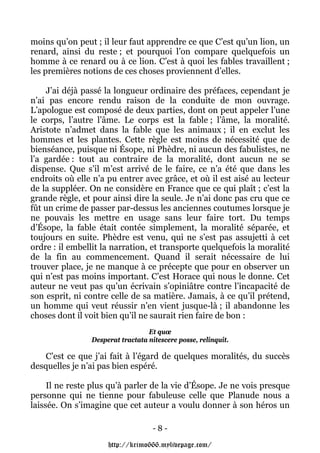 moins qu’on peut ; il leur faut apprendre ce que C’est qu’un lion, un
renard, ainsi du reste ; et pourquoi l’on compare quelquefois un
homme à ce renard ou à ce lion. C’est à quoi les fables travaillent ;
les premières notions de ces choses proviennent d’elles.

    J’ai déjà passé la longueur ordinaire des préfaces, cependant je
n’ai pas encore rendu raison de la conduite de mon ouvrage.
L’apologue est composé de deux parties, dont on peut appeler l’une
le corps, l’autre l’âme. Le corps est la fable ; l’âme, la moralité.
Aristote n’admet dans la fable que les animaux ; il en exclut les
hommes et les plantes. Cette règle est moins de nécessité que de
bienséance, puisque ni Ésope, ni Phèdre, ni aucun des fabulistes, ne
l’a gardée : tout au contraire de la moralité, dont aucun ne se
dispense. Que s’il m’est arrivé de le faire, ce n’a été que dans les
endroits où elle n’a pu entrer avec grâce, et où il est aisé au lecteur
de la suppléer. On ne considère en France que ce qui plaît ; c’est la
grande règle, et pour ainsi dire la seule. Je n’ai donc pas cru que ce
fût un crime de passer par-dessus les anciennes coutumes lorsque je
ne pouvais les mettre en usage sans leur faire tort. Du temps
d’Ésope, la fable était contée simplement, la moralité séparée, et
toujours en suite. Phèdre est venu, qui ne s’est pas assujetti à cet
ordre : il embellit la narration, et transporte quelquefois la moralité
de la fin au commencement. Quand il serait nécessaire de lui
trouver place, je ne manque à ce précepte que pour en observer un
qui n’est pas moins important. C’est Horace qui nous le donne. Cet
auteur ne veut pas qu’un écrivain s’opiniâtre contre l’incapacité de
son esprit, ni contre celle de sa matière. Jamais, à ce qu’il prétend,
un homme qui veut réussir n’en vient jusque-là ; il abandonne les
choses dont il voit bien qu’il ne saurait rien faire de bon :
                                  Et quœ
                Desperat tractata nitescere posse, relinquit.

    C’est ce que j’ai fait à l’égard de quelques moralités, du succès
desquelles je n’ai pas bien espéré.

     Il ne reste plus qu’à parler de la vie d’Ésope. Je ne vois presque
personne qui ne tienne pour fabuleuse celle que Planude nous a
laissée. On s’imagine que cet auteur a voulu donner à son héros un

                                    -8-

                     http://krimo666.mylivepage.com/
 