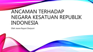ANCAMAN TERHADAP
NEGARA KESATUAN REPUBLIK
INDONESIA
Oleh Jeane Rayani Dwiputri
 