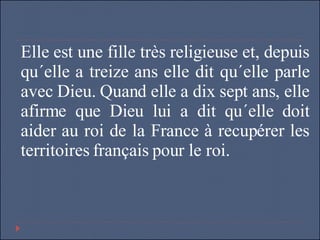 Elle est une fille très religieuse et, depuis qu´elle a treize ans elle dit qu´elle parle avec Dieu. Quand elle a dix sept ans, elle afirme que Dieu lui a dit qu´elle doit aider au roi de la France à recupérer les territoires français pour le roi.  