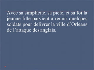 Avec sa simplicité, sa pieté, et sa foi la jeunne fille parvient à réunir quelques soldats pour delivrer la ville d´Orleans de l´attaque des anglais.  