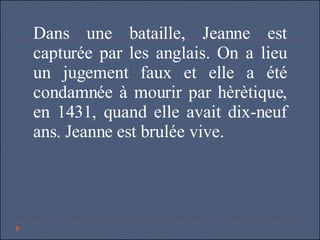 Dans une bataille, Jeanne est capturée par les anglais. On a lieu un jugement faux et elle a été condamnée à mourir par hèrètique, en 1431, quand elle avait dix-neuf ans. Jeanne est brulée vive. 