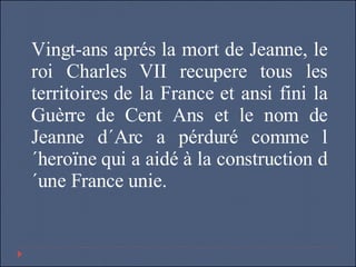 Vingt-ans aprés la mort de Jeanne, le roi Charles VII recupere tous les territoires de la France et ansi fini la Guèrre de Cent Ans et le nom de Jeanne d´Arc a pérduré comme l´heroïne qui a aidé à la construction d´une France unie. 