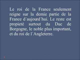 Le roi de la France seulement reigne sur la demie partie de la France d´aujourd´hui. Le reste est propieté surtout du Duc de Borgogne, le noble plus important, et du roi de l´Angleterre. 