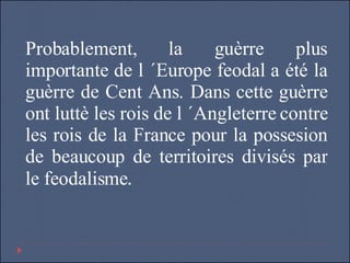 Probablement, la guèrre plus importante de l ´Europe feodal a été la guèrre de Cent Ans. Dans cette guèrre ont luttè les rois de l ´Angleterre contre les rois de la France pour la possesion de beaucoup de territoires divisés par le feodalisme . 