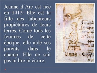 Jeanne d´Arc est née en 1412. Elle est la fille des laboureurs propiétaires de leurs terres. Come tous les femmes de cette époque, elle aide ses parents dans le champ. Elle ne sait pas ni lire ni écrire.  