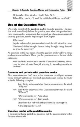 He introduced his friend as Harold Ruiz, M.D.
Tula told her mother, “I won’t be satisfied until I earn my Ph.D.”
Use of the Question Mark
Obviously, the role of the question mark is to end a question. The ques-
tion mark immediately follows the question, even when one question inter-
rupts or comes after a statement. For optional use of question marks with
courtesy questions, see the beginning of this Chapter.
Who knows?
I spoke to her—don’t you remember?—and she still refused to come.
No doubt Mildred thought she was doing the right thing, but can’t
we agree she was wrong?
An exception to this rule occurs when the question is followed by a phrase
or clause that modifies it. Then, put the question mark at the end of the
statement.
How could the mother be so certain of the driver’s identity, consid-
ering the shock she must have felt at seeing her own daughter lying in
the road?
Commas and periods with question marks
After a question mark, don’t use a period or comma, even if your sentence
would normally call for one. Too much punctuation can confuse the reader
as in the following examples.
Later Kevin understood what Gretchen meant when she asked,
“Why me?”
NOT Later Kevin understood what Gretchen meant when she asked,
“Why me?”.
“Do you want to go?” Patty asked.
NOT “Do you want to go?”, Patty asked.
Questions that end with abbreviations are an exception.
Was it at precisely 4 a.m.?
Question marks with quotation marks
If the material being quoted is a question, put the question mark within
the quotation marks.
Chapter 8: Periods, Question Marks, and Exclamation Points 89
 