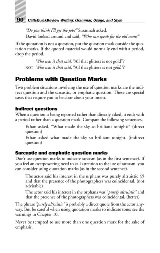 “Do you think I’ll get the job?” Susannah asked.
David looked around and said, “Who can speak for the old man?”
If the quotation is not a question, put the question mark outside the quo-
tation marks. If the quoted material would normally end with a period,
drop the period.
Who was it that said, “All that glitters is not gold”?
NOT Who was it that said, “All that glitters is not gold.”?
Problems with Question Marks
Two problem situations involving the use of question marks are the indi-
rect question and the sarcastic, or emphatic question. These are special
cases that require you to be clear about your intent.
Indirect questions
When a question is being reported rather than directly asked, it ends with
a period rather than a question mark. Compare the following sentences.
Ethan asked, “What made the sky so brilliant tonight?” (direct
question)
Ethan asked what made the sky so brilliant tonight. (indirect
question)
Sarcastic and emphatic question marks
Don’t use question marks to indicate sarcasm (as in the first sentence). If
you feel an overpowering need to call attention to the use of sarcasm, you
can consider using quotation marks (as in the second sentence).
The actor said his interest in the orphans was purely altruistic (?)
and that the presence of the photographers was coincidental. (not
advisable)
The actor said his interest in the orphans was “purely altruistic” and
that the presence of the photographers was coincidental. (better)
The phrase “purely altruistic” is probably a direct quote from the actor any-
way. But be careful when using quotation marks to indicate tone; see the
warnings in Chapter 10.
Never be tempted to use more than one question mark for the sake of
emphasis.
90 CliffsQuickReview Writing: Grammar, Usage, and Style
 