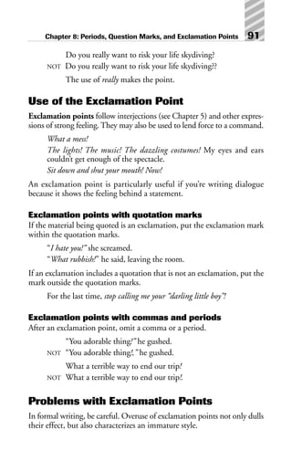 Do you really want to risk your life skydiving?
NOT Do you really want to risk your life skydiving??
The use of really makes the point.
Use of the Exclamation Point
Exclamation points follow interjections (see Chapter 5) and other expres-
sions of strong feeling. They may also be used to lend force to a command.
What a mess!
The lights! The music! The dazzling costumes! My eyes and ears
couldn’t get enough of the spectacle.
Sit down and shut your mouth! Now!
An exclamation point is particularly useful if you’re writing dialogue
because it shows the feeling behind a statement.
Exclamation points with quotation marks
If the material being quoted is an exclamation, put the exclamation mark
within the quotation marks.
“I hate you!” she screamed.
“What rubbish!” he said, leaving the room.
If an exclamation includes a quotation that is not an exclamation, put the
mark outside the quotation marks.
For the last time, stop calling me your “darling little boy”!
Exclamation points with commas and periods
After an exclamation point, omit a comma or a period.
“You adorable thing!” he gushed.
NOT “You adorable thing!,” he gushed.
What a terrible way to end our trip!
NOT What a terrible way to end our trip!.
Problems with Exclamation Points
In formal writing, be careful. Overuse of exclamation points not only dulls
their effect, but also characterizes an immature style.
Chapter 8: Periods, Question Marks, and Exclamation Points 91
 