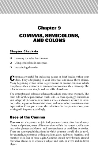 Chapter 9
COMMAS, SEMICOLONS,
AND COLONS
Chapter Check-In
❑ Learning the rules for commas
❑ Using semicolons in sentences
❑ Introducing the colon
Commas are useful for indicating pauses or brief breaks within your
ideas. They add pacing to your sentences and make them clearer.
Many beginning writers either neglect to use or overuse commas, which
complicates their sentences, or can sometimes obscure their meaning. The
rules for commas are simple and not difficult to learn.
The semicolon and colon are often confused and sometimes overused. The
main rule for these punctuation marks is to use them sparingly. Semicolons
join independent clauses and items in a series, and colons are used to intro-
duce a list, a quote or formal statement; and to introduce a restatement or
explanation. Once you master the rules for effective punctuation, your
writing will improve accordingly.
Uses of the Comma
Commas are always used to join independent clauses, after introductory
clauses and phrases, to set off interruptions within the sentence, with non-
restrictive phrases and clauses, and between items or modifiers in a series.
There are some special situations in which commas should also be used.
For example, use commas with quotations, dates, addresses, locations, and
numbers with four or more digits. Commas should never be used around
restrictive clauses or to separate a subject and verb, or a verb and its direct
object.
 